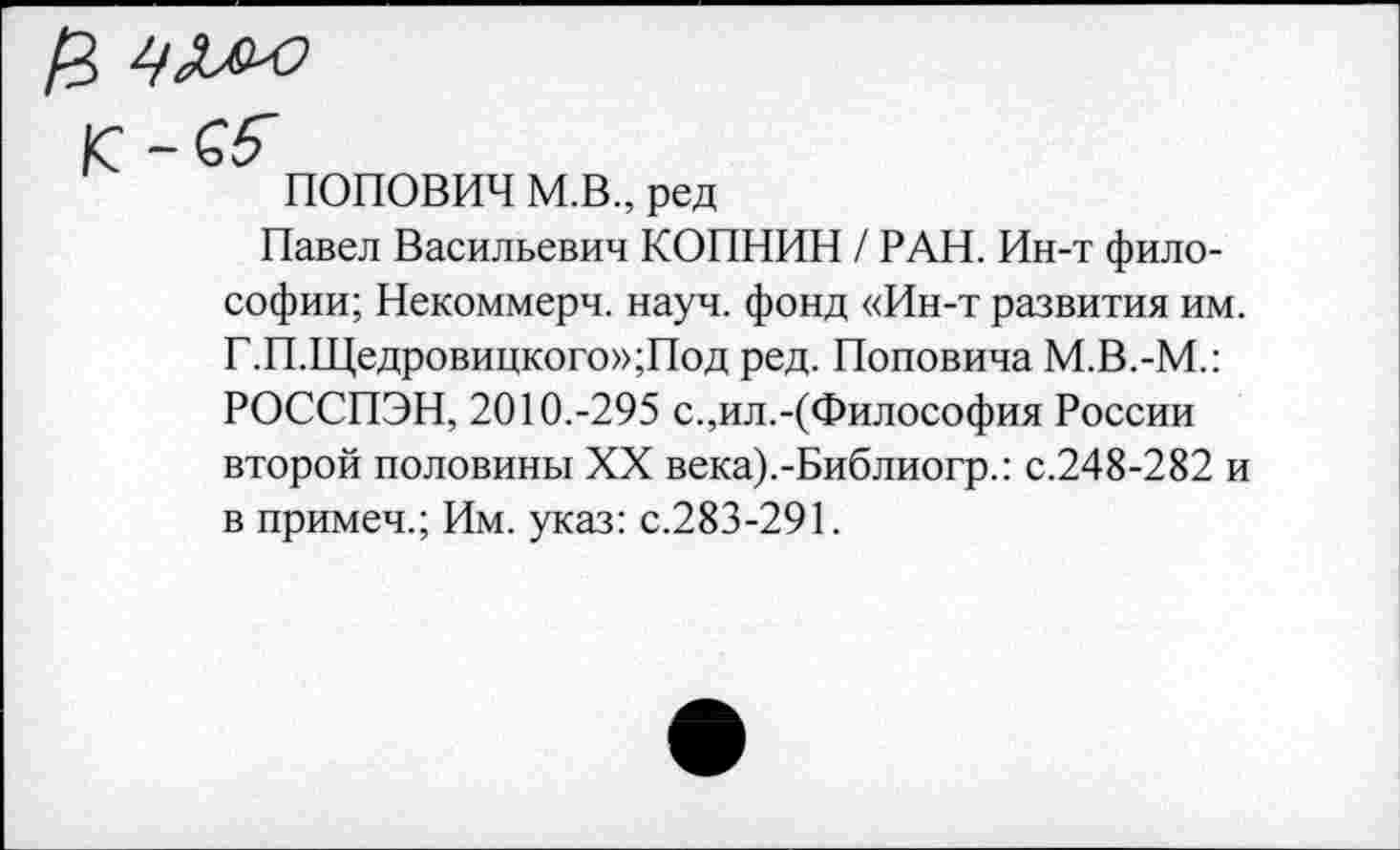 ﻿ПОПОВИЧ М.В., ред
Павел Васильевич КОПНИН / РАН. Ин-т философии; Некоммерч, науч, фонд «Ин-т развития им. Г.П.Щедровицкого»;Под ред. Поповича М.В.-М.: РОССПЭН, 2010.-295 с.,ил.-(Философия России второй половины XX века).-Библиогр.: с.248-282 и в примеч.; Им. указ: с.283-291.